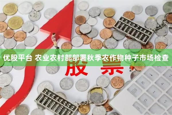 优股平台 农业农村部部署秋季农作物种子市场检查
