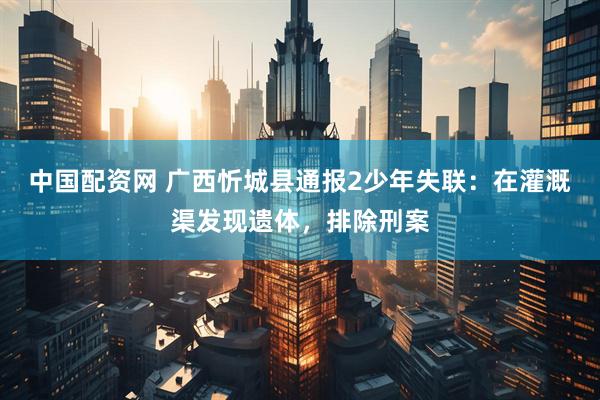 中国配资网 广西忻城县通报2少年失联：在灌溉渠发现遗体，排除刑案
