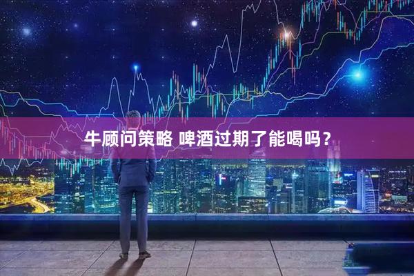 牛顾问策略 啤酒过期了能喝吗？