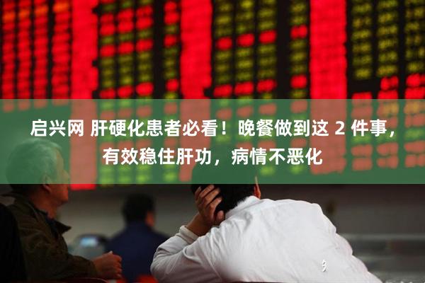 启兴网 肝硬化患者必看！晚餐做到这 2 件事，有效稳住肝功，病情不恶化